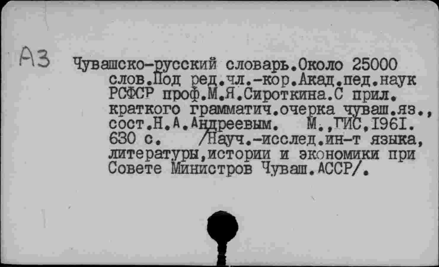 ﻿A3
Чувашеко-русский словарь.Около 25000 слов.Под ре д.чл.-кор. Акад. пед. наук РСФСР проф.М.Я.Сироткина.С прил.
краткого грамматич.очерка чуваш.яз., сост.Н.А.Андреевым. М.,ГИС,1961. 630 с. ДІауч.-исслед.ин-т языка,
литературы,истории и экономики при Совете Министров Чуваш.АССР/.